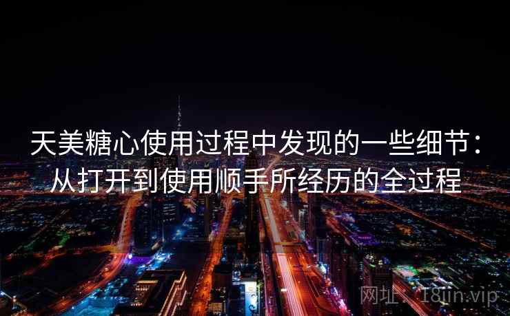 天美糖心使用过程中发现的一些细节：从打开到使用顺手所经历的全过程