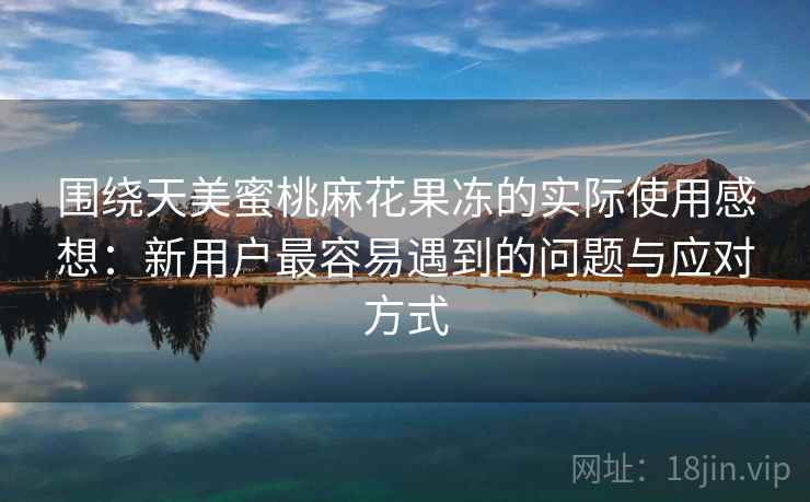 围绕天美蜜桃麻花果冻的实际使用感想：新用户最容易遇到的问题与应对方式