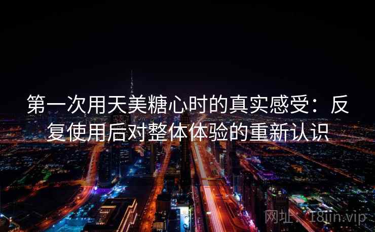 第一次用天美糖心时的真实感受：反复使用后对整体体验的重新认识
