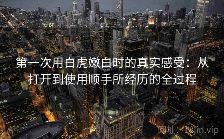 第一次用白虎嫩白时的真实感受：从打开到使用顺手所经历的全过程