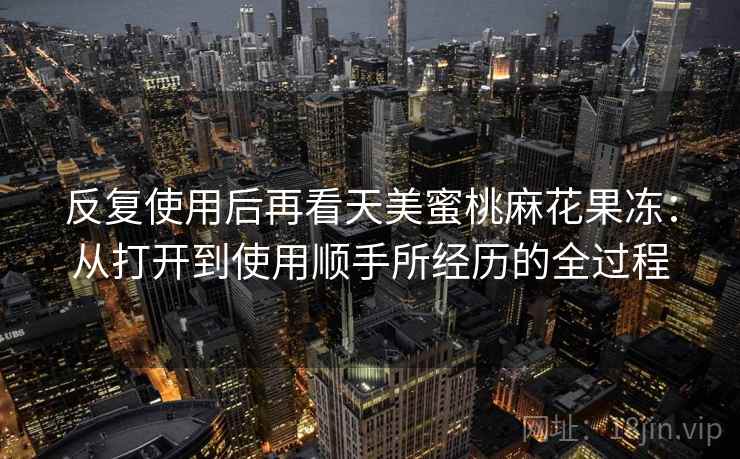 反复使用后再看天美蜜桃麻花果冻：从打开到使用顺手所经历的全过程