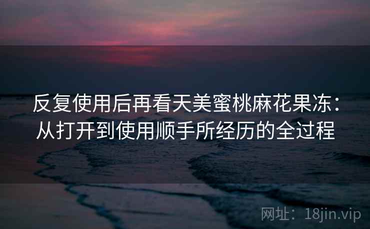 反复使用后再看天美蜜桃麻花果冻：从打开到使用顺手所经历的全过程