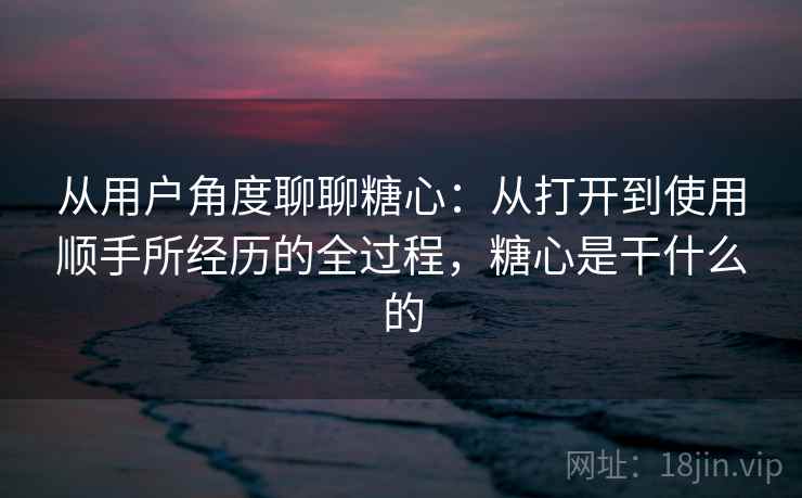 从用户角度聊聊糖心:从打开到使用顺手所经历的全过程,糖心是干什么的 从用户角度聊聊糖心:从打开到使用顺手所经历的全过程,糖心是干什么的