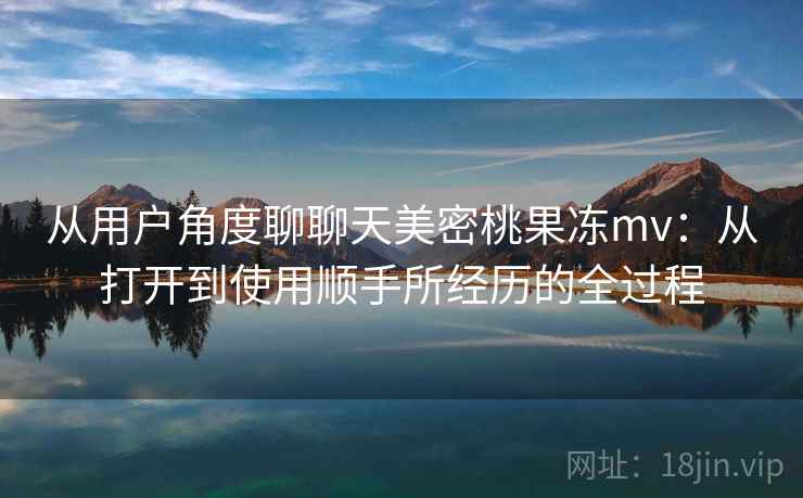 从用户角度聊聊天美密桃果冻mv:从打开到使用顺手所经历的全过程 从用户角度聊聊天美密桃果冻mv:从打开到使用顺手所经历的全过程
