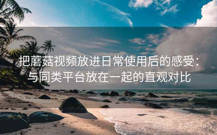 把蘑菇视频放进日常使用后的感受：与同类平台放在一起的直观对比