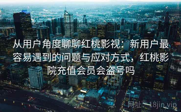 从用户角度聊聊红桃影视：新用户最容易遇到的问题与应对方式，红桃影院充值会员会盗号吗