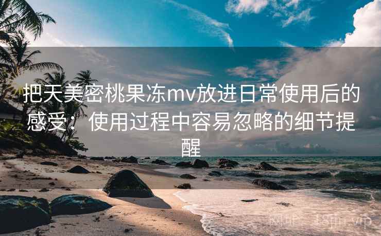 把天美密桃果冻mv放进日常使用后的感受：使用过程中容易忽略的细节提醒