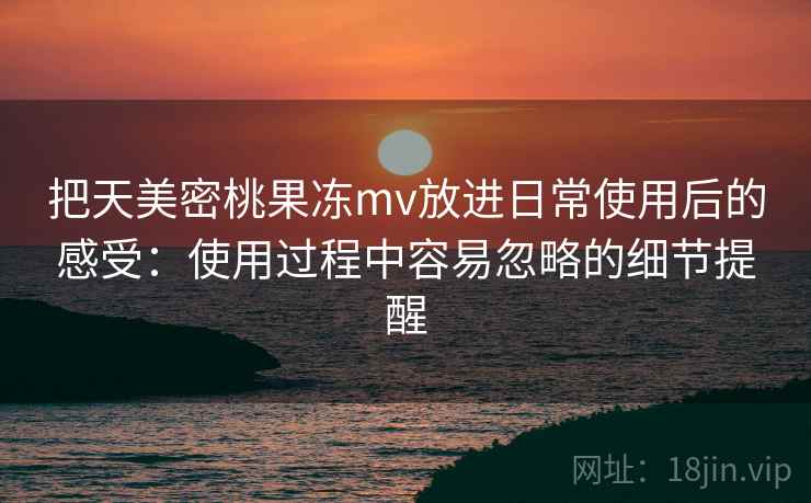 把天美密桃果冻mv放进日常使用后的感受：使用过程中容易忽略的细节提醒