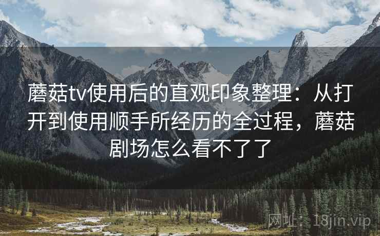 蘑菇tv使用后的直观印象整理：从打开到使用顺手所经历的全过程，蘑菇剧场怎么看不了了