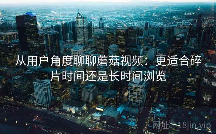 从用户角度聊聊蘑菇视频：更适合碎片时间还是长时间浏览
