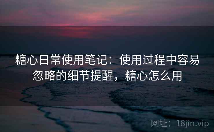糖心日常使用笔记：使用过程中容易忽略的细节提醒，糖心怎么用