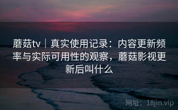 蘑菇tv｜真实使用记录：内容更新频率与实际可用性的观察，蘑菇影视更新后叫什么