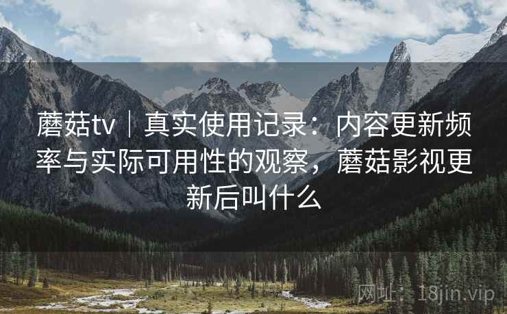 蘑菇tv｜真实使用记录：内容更新频率与实际可用性的观察，蘑菇影视更新后叫什么
