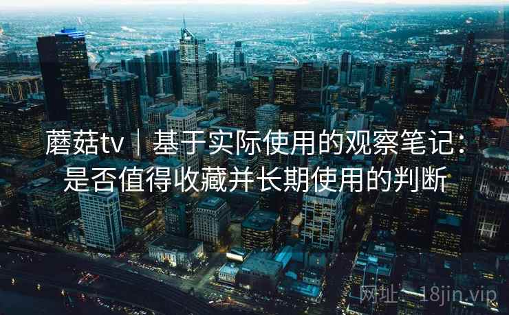 蘑菇tv｜基于实际使用的观察笔记：是否值得收藏并长期使用的判断