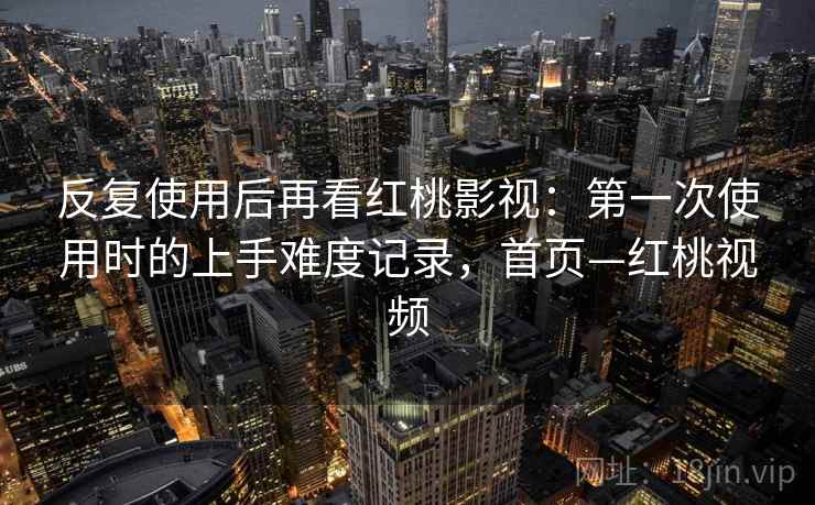 反复使用后再看红桃影视：第一次使用时的上手难度记录，首页—红桃视频