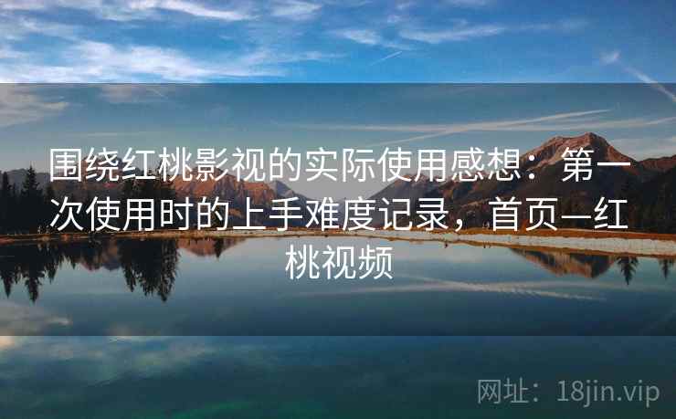 围绕红桃影视的实际使用感想：第一次使用时的上手难度记录，首页—红桃视频