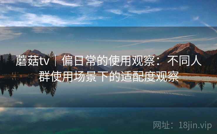 蘑菇tv｜偏日常的使用观察：不同人群使用场景下的适配度观察