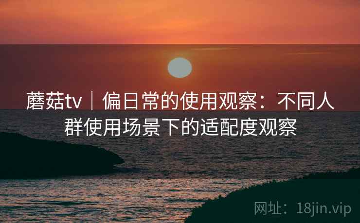 蘑菇tv｜偏日常的使用观察：不同人群使用场景下的适配度观察