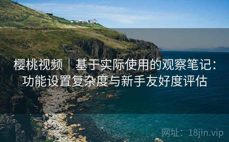 樱桃视频｜基于实际使用的观察笔记：功能设置复杂度与新手友好度评估