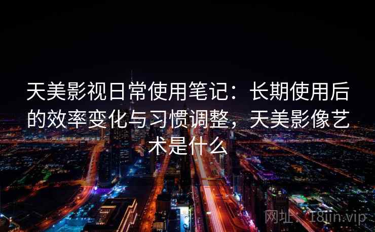 天美影视日常使用笔记：长期使用后的效率变化与习惯调整，天美影像艺术是什么