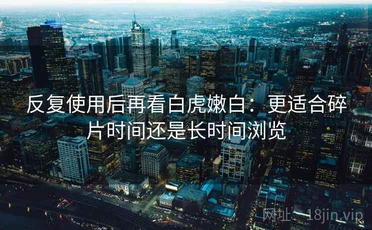 反复使用后再看白虎嫩白：更适合碎片时间还是长时间浏览