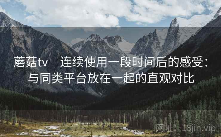 蘑菇tv｜连续使用一段时间后的感受：与同类平台放在一起的直观对比