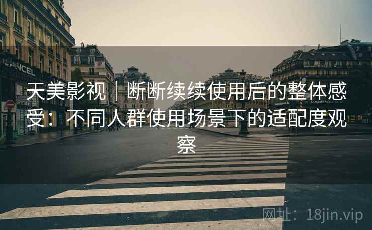 天美影视｜断断续续使用后的整体感受：不同人群使用场景下的适配度观察