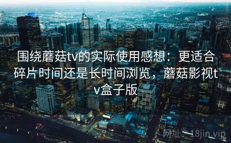 围绕蘑菇tv的实际使用感想：更适合碎片时间还是长时间浏览，蘑菇影视tv盒子版