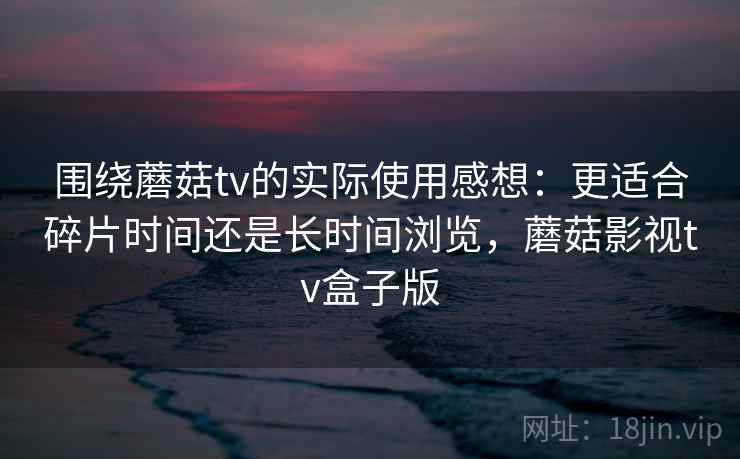 围绕蘑菇tv的实际使用感想：更适合碎片时间还是长时间浏览，蘑菇影视tv盒子版