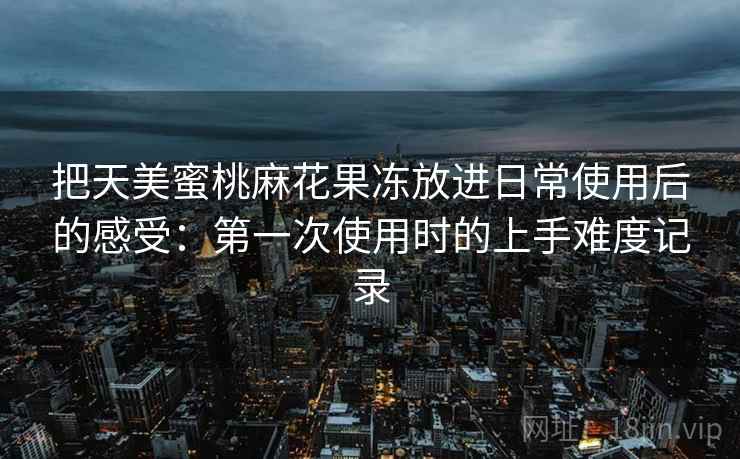 把天美蜜桃麻花果冻放进日常使用后的感受：第一次使用时的上手难度记录