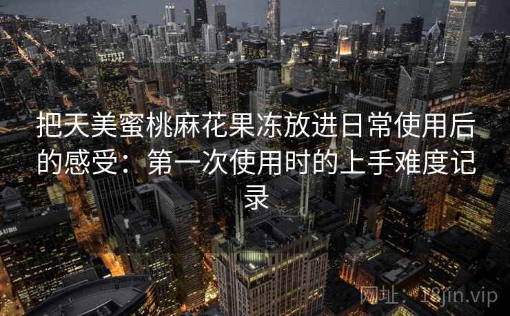 把天美蜜桃麻花果冻放进日常使用后的感受：第一次使用时的上手难度记录