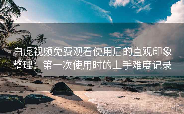 白虎视频免费观看使用后的直观印象整理：第一次使用时的上手难度记录