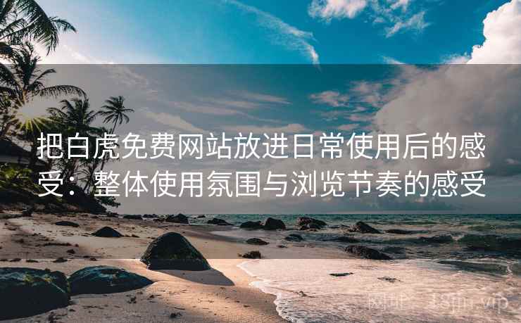 把白虎免费网站放进日常使用后的感受：整体使用氛围与浏览节奏的感受
