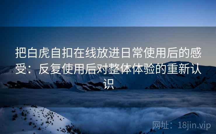 把白虎自扣在线放进日常使用后的感受：反复使用后对整体体验的重新认识