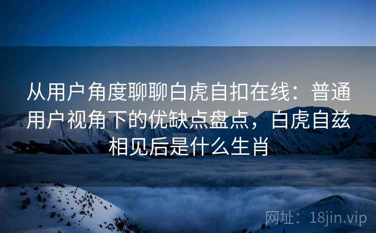 从用户角度聊聊白虎自扣在线：普通用户视角下的优缺点盘点，白虎自兹相见后是什么生肖