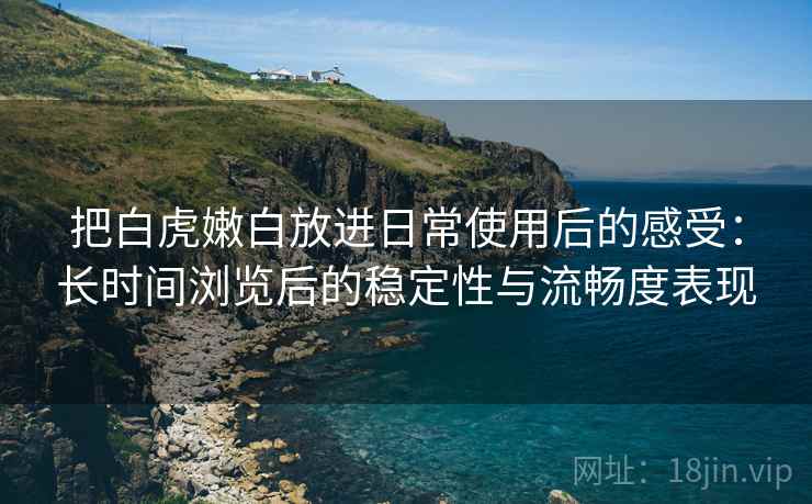 把白虎嫩白放进日常使用后的感受:长时间浏览后的稳定性与流畅度表现 把白虎嫩白放进日常使用后的感受:长时间浏览后的稳定性与流畅度表现
