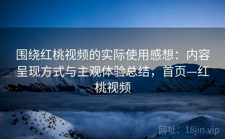 围绕红桃视频的实际使用感想：内容呈现方式与主观体验总结，首页—红桃视频