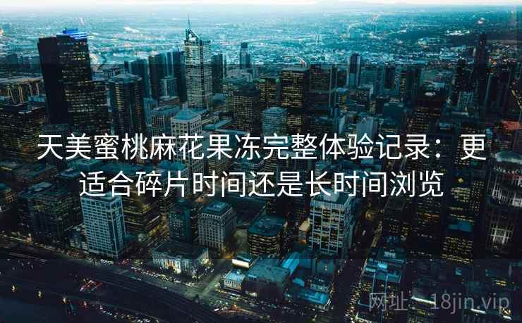 天美蜜桃麻花果冻完整体验记录：更适合碎片时间还是长时间浏览