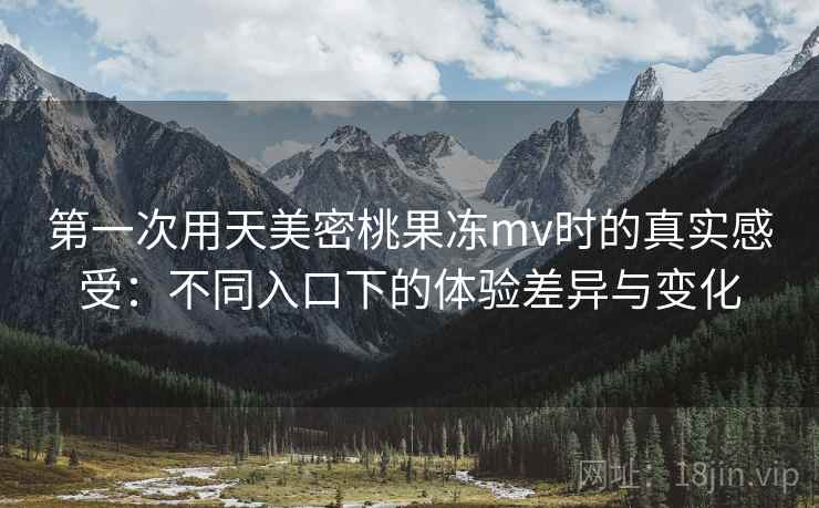 第一次用天美密桃果冻mv时的真实感受：不同入口下的体验差异与变化