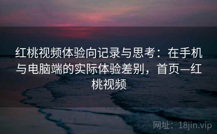 红桃视频体验向记录与思考：在手机与电脑端的实际体验差别，首页—红桃视频