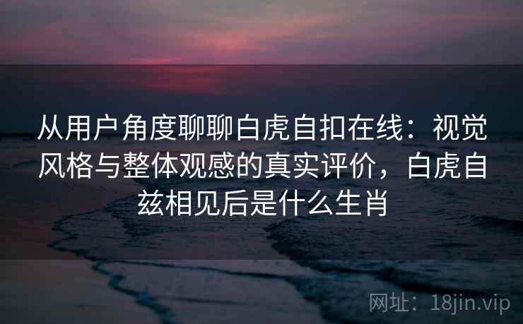 从用户角度聊聊白虎自扣在线:视觉风格与整体观感的真实评价,白虎自兹相见后是什么生肖 从用户角度聊聊白虎自扣在线:视觉风格与整体观感的真实评价,白虎自兹相见后是什么生肖