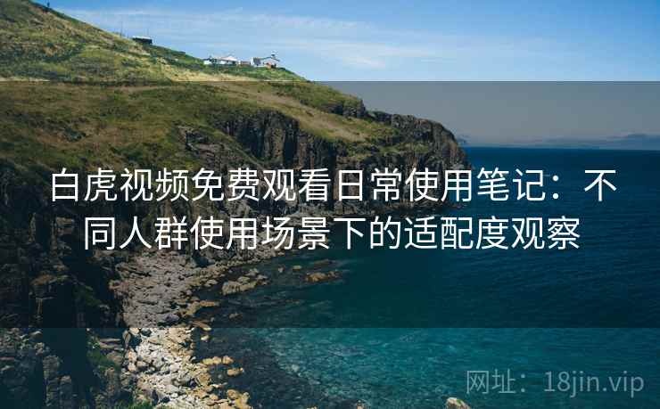白虎视频免费观看日常使用笔记：不同人群使用场景下的适配度观察