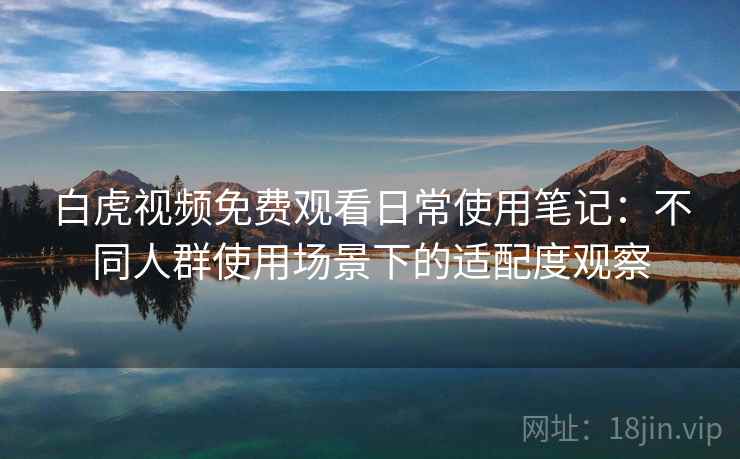 白虎视频免费观看日常使用笔记：不同人群使用场景下的适配度观察