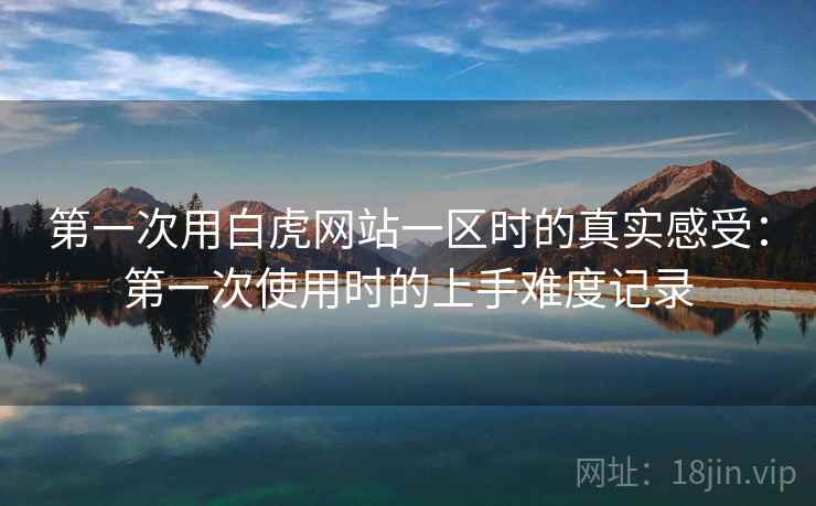 第一次用白虎网站一区时的真实感受:第一次使用时的上手难度记录 第一次用白虎网站一区时的真实感受:第一次使用时的上手难度记录
