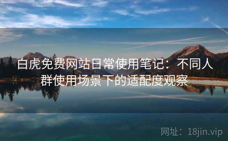 白虎免费网站日常使用笔记：不同人群使用场景下的适配度观察