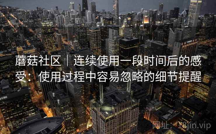 蘑菇社区|连续使用一段时间后的感受:使用过程中容易忽略的细节提醒 蘑菇社区|连续使用一段时间后的感受:使用过程中容易忽略的细节提醒