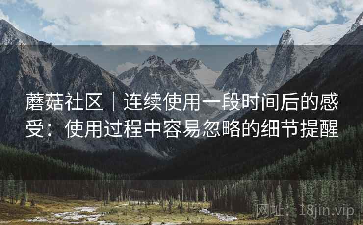 蘑菇社区|连续使用一段时间后的感受:使用过程中容易忽略的细节提醒 蘑菇社区|连续使用一段时间后的感受:使用过程中容易忽略的细节提醒