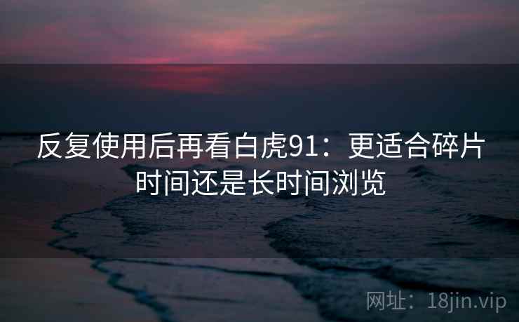 反复使用后再看白虎91：更适合碎片时间还是长时间浏览