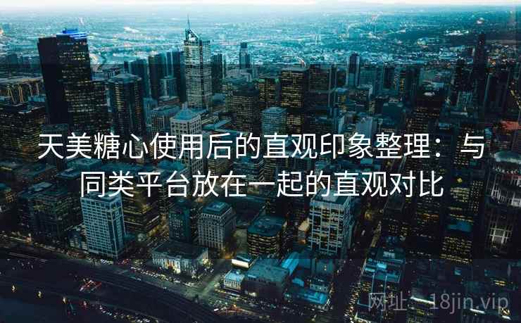 天美糖心使用后的直观印象整理：与同类平台放在一起的直观对比