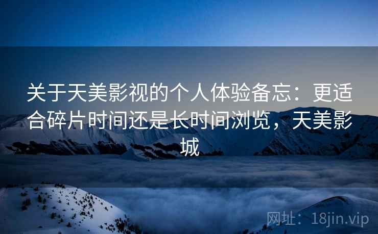 关于天美影视的个人体验备忘:更适合碎片时间还是长时间浏览,天美影城 关于天美影视的个人体验备忘:更适合碎片时间还是长时间浏览,天美影城